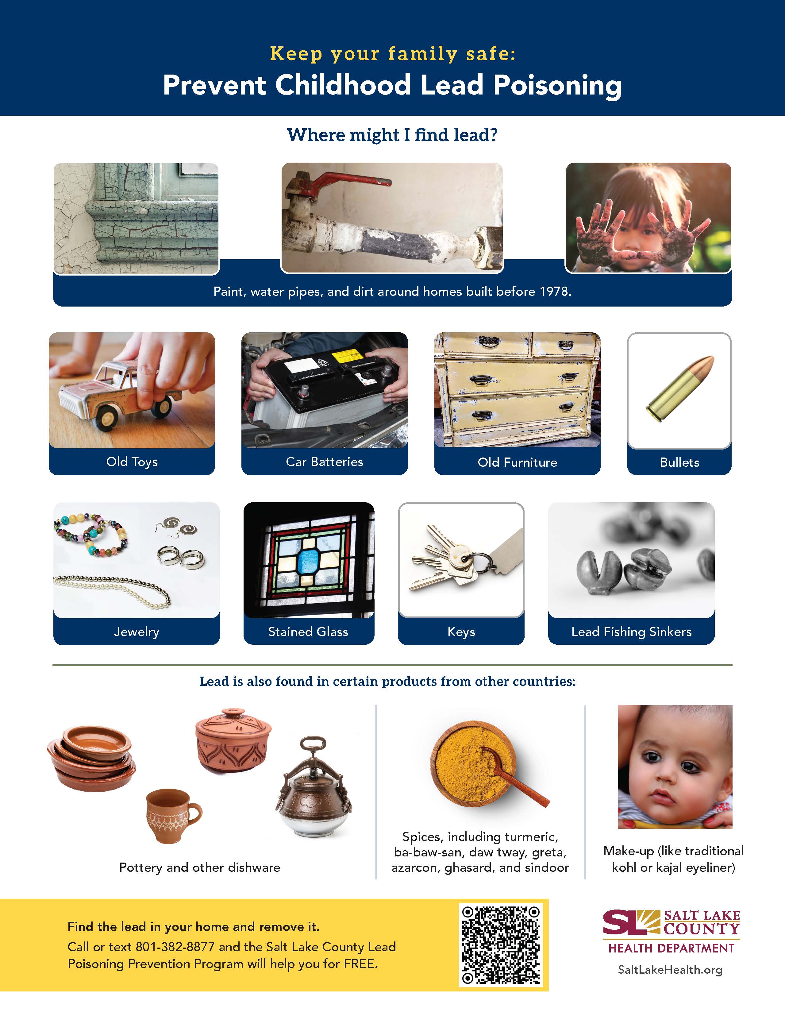 Keep your family safe: Prevent Childhood Lead Poisoning Where might I find lead? Paint, water pipes, and dirt around homes built before 1978. Jewelry Stained Glass Keys Lead Fishing Sinkers Lead is also found in certain products from other countries: Spices, including turmeric, ba-baw-san, daw tway, greta, Pottery and other dishware Find the lead in your home and remove it. azarcon, ghasard, and sindoor Call or text 801-382-8877 and the Salt Lake County Lead Poisoning Prevention Program will help you for FREE. Make-up (like traditional kohl or kajal eyeliner) V SALT LAKE COUNTY HEALTH DEPARTMENT SaltLakeHealth.org