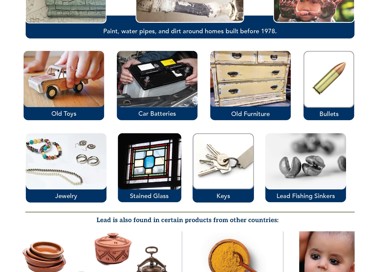 Keep your family safe: Prevent Childhood Lead Poisoning Where might I find lead? Paint, water pipes, and dirt around homes built before 1978. Jewelry Stained Glass Keys Lead Fishing Sinkers Lead is also found in certain products from other countries: Spices, including turmeric, ba-baw-san, daw tway, greta, Pottery and other dishware Find the lead in your home and remove it. azarcon, ghasard, and sindoor Call or text 801-382-8877 and the Salt Lake County Lead Poisoning Prevention Program will help you for FREE. Make-up (like traditional kohl or kajal eyeliner) V SALT LAKE COUNTY HEALTH DEPARTMENT SaltLakeHealth.org