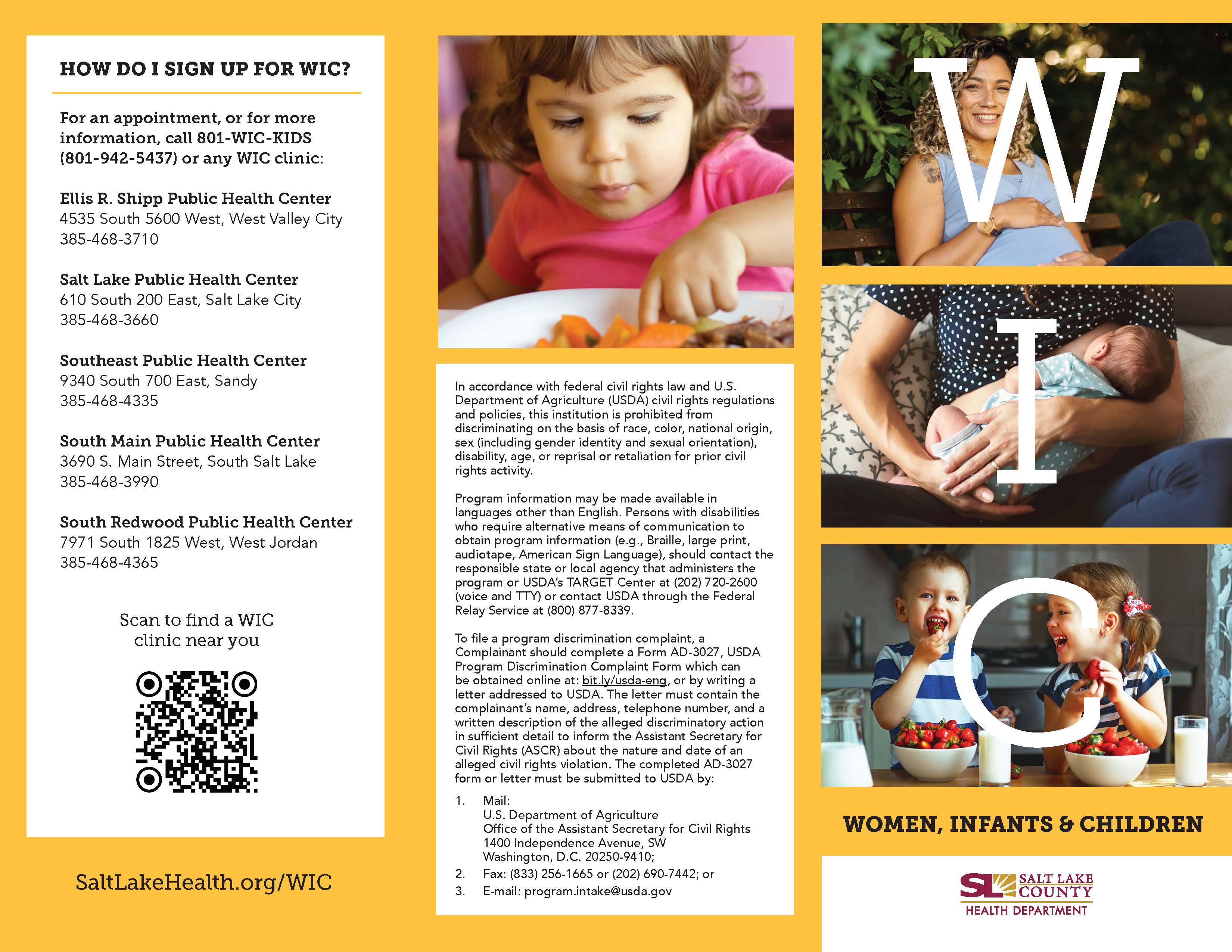 HOW DO 1 SIGN UP FOR WIC? For an appointment, or for more information, call 801-WIC-KIDS (801-942-5437) or any WIC clinic: Ellis R. Shipp Public Health Center 4535 South 5600 west, West valley City 385-468-3710 Salt Lake Public Health Center 610 South 200 East, Salt Lake City 385-468-3660 Southeast Public Health Center 9340 South 700 East, sandy 385-468-4335 South Main Public Health Center 3690 S. Main Street, South Salt Lake 385-468-3990 South Redwood Public Health Center 7971 South 1825 West, West Jordan 385-468-4365 Scan to find a WIC clinic near you SaltLakeHea1th.org/WIC In accordance with federal civil rights law and U.S. Department of Agriculture (USDA) civil rights regulations and policies, this institution is prohibited from discriminating on the basis of race, color, national origin, sex (including gender identity and sexual orientation), disability, age, or reprisal or retaliation for prior civil rights activity. Program information may be made available in languages other than English. Persons with disabilities who require alternative means of communication to obtain program information (e.g., Braille, large print, audiotape, American Sign Language), should contact the responsible state or local agency that administers the program or USDA's TARGET Center at (202) 720-2600 (voice and TTY) or contact USDA through the Federal Relay Service at (800) 877-8339. To file a program discrimination complaint, a Complainant should complete a Form AD-3027 , USDA Program Discrimination Complaint Form which can be obtained online at: bit.ly/usda-eng, or by writing a letter addressed to USDA. The letter must contain the complainant's name, address, telephone number, and a written description of the alleged discriminatory action in sufficient detail to inform the Assistant Secretary for Civil Rights (ASCR) about the nature and date of an alleged civil rights violation. The completed AD-3027 form or letter must be submitted to USDA by: 2. 3. U.S. Department of Agriculture Office of the Assistant Secretary for Civil Rights 1400 Independence Avenue, SW Washington, D.C. 20250-9410; Fax: (833) 256-1665 or (202) 690-7442; or E-mail: program.intake@usda.gov WOMEN, INFANTS CHILDREN SALT LAKE COUNTY HEALTH DEPARTMENT