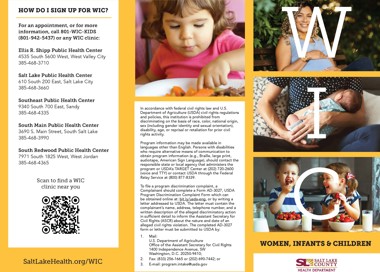 HOW DO 1 SIGN UP FOR WIC? For an appointment, or for more information, call 801-WIC-KIDS (801-942-5437) or any WIC clinic: Ellis R. Shipp Public Health Center 4535 South 5600 west, West valley City 385-468-3710 Salt Lake Public Health Center 610 South 200 East, Salt Lake City 385-468-3660 Southeast Public Health Center 9340 South 700 East, sandy 385-468-4335 South Main Public Health Center 3690 S. Main Street, South Salt Lake 385-468-3990 South Redwood Public Health Center 7971 South 1825 West, West Jordan 385-468-4365 Scan to find a WIC clinic near you SaltLakeHea1th.org/WIC In accordance with federal civil rights law and U.S. Department of Agriculture (USDA) civil rights regulations and policies, this institution is prohibited from discriminating on the basis of race, color, national origin, sex (including gender identity and sexual orientation), disability, age, or reprisal or retaliation for prior civil rights activity. Program information may be made available in languages other than English. Persons with disabilities who require alternative means of communication to obtain program information (e.g., Braille, large print, audiotape, American Sign Language), should contact the responsible state or local agency that administers the program or USDA's TARGET Center at (202) 720-2600 (voice and TTY) or contact USDA through the Federal Relay Service at (800) 877-8339. To file a program discrimination complaint, a Complainant should complete a Form AD-3027 , USDA Program Discrimination Complaint Form which can be obtained online at: bit.ly/usda-eng, or by writing a letter addressed to USDA. The letter must contain the complainant's name, address, telephone number, and a written description of the alleged discriminatory action in sufficient detail to inform the Assistant Secretary for Civil Rights (ASCR) about the nature and date of an alleged civil rights violation. The completed AD-3027 form or letter must be submitted to USDA by: 2. 3. U.S. Department of Agriculture Office of the Assistant Secretary for Civil Rights 1400 Independence Avenue, SW Washington, D.C. 20250-9410; Fax: (833) 256-1665 or (202) 690-7442; or E-mail: program.intake@usda.gov WOMEN, INFANTS CHILDREN SALT LAKE COUNTY HEALTH DEPARTMENT