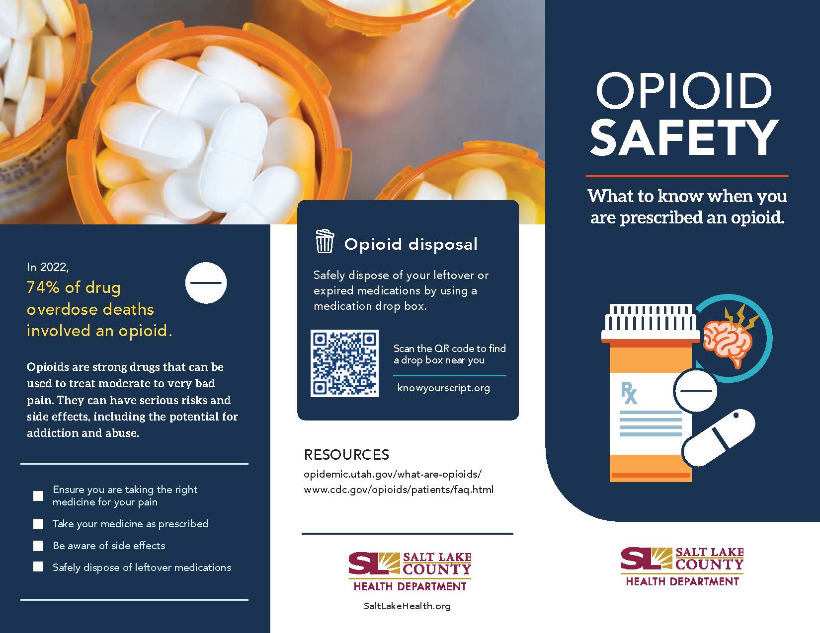 In 2022, 74% of drug overdose deaths involved an opioid. Opioids are strong drugs that can be used to treat moderate to very bad pain. They can have serious risks and side effects, including the potential for addiction and abuse. Ensure you are taking the right medicine for your pain Take your medicine as prescribed Be aware of side effects • Safely dispose of leftover medications I Opioid disposal Safely dispose of your leftover or expired medications by using a medication drop box. Scan the QR code to find a drop box near you knowyourscript.org RESOURCES opidemic.utah.gov/what-are-opioids/ www.cdc.gov/apioids/pati ents/faq.html SALT LAKE COUN Y HEALTH DEPARTMENT SaltLakeHea'th. org OPIOID SAFETY What to know when you are prescribed an opioid. V SALT LAKE COUNTY HEALTH DEPARTMENT