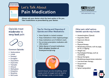 Let's Talk About Pain Medication Always ask your doctor what the best option is for you. Take medications as prescribed by your doctor. Opioids treat moderate to very bad pain Common Opioids: • • • • Hydrocodone Lortab Fentanyl Duragesic Oxycodone OxyContin Tramadol Ultracet Methadone Dolophine Morphine MS-Contin Tips for Storing and Disposing of Opioids and Other Medications: Store Opioids in a locked container Keep medications in their original package. Keep medications out of children's reach. Do not share prescription medication with other people. Safely dispose of unused medications: find a dropbox location at knowyourscript.org Opioid misuse can slow breathing, which causes a lack of oxygen and can lead to brain damage, coma, or even death. SALT LAKE