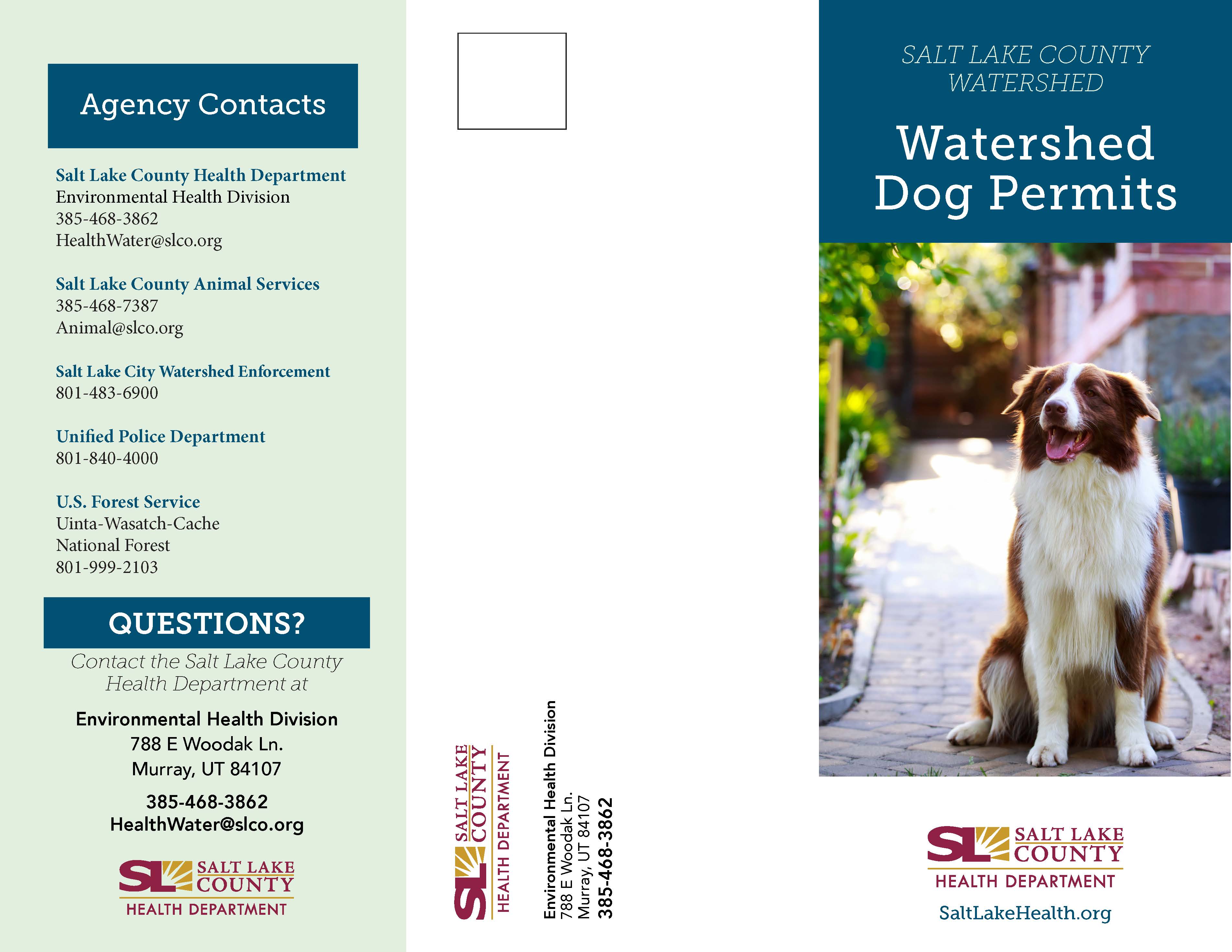 Agency Contacts Salt Lake County Health Department Environmental Health Division 385-468-3862 HealthWater@slco.org Salt Lake County Animal Services 385-468-7387 Animal@slco.org Salt Lake City Watershed Enforcement 801-483-6900 Unified Police Department 801-840-4000 U.S. Forest Service Uinta-Wasatch-Cache National Forest 801-999-2103 QUESTIONS? Contact the Salt Lake County Health Department at Environmental Health Division 788 E Woodak Ln. Murray, UT 84107 385-468-3862 HealthWater@slco.org p SALT LAKE —COUNTY 300 HEALTH DEPARTMENT SALT LAKE COUNTY WATERSHED Watershed Dog Permits SALT LAKE COUNTY HEALTH DEPARTMENT SaltLakeHealth.org
