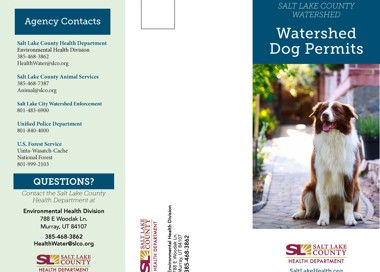 Agency Contacts Salt Lake County Health Department Environmental Health Division 385-468-3862 HealthWater@slco.org Salt Lake County Animal Services 385-468-7387 Animal@slco.org Salt Lake City Watershed Enforcement 801-483-6900 Unified Police Department 801-840-4000 U.S. Forest Service Uinta-Wasatch-Cache National Forest 801-999-2103 QUESTIONS? Contact the Salt Lake County Health Department at Environmental Health Division 788 E Woodak Ln. Murray, UT 84107 385-468-3862 HealthWater@slco.org p SALT LAKE —COUNTY 300 HEALTH DEPARTMENT SALT LAKE COUNTY WATERSHED Watershed Dog Permits SALT LAKE COUNTY HEALTH DEPARTMENT SaltLakeHealth.org
